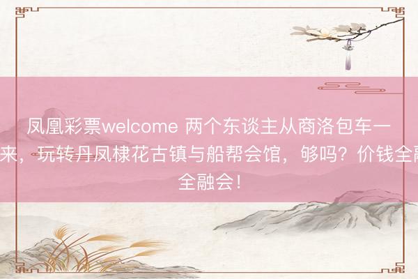 凤凰彩票welcome 两个东谈主从商洛包车一天往来，玩转丹凤棣花古镇与船帮会馆，够吗？价钱全融会！