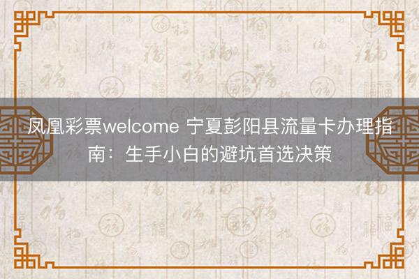 凤凰彩票welcome 宁夏彭阳县流量卡办理指南：生手小白的避坑首选决策