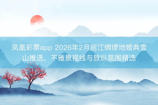 凤凰彩票app 2026年2月丽江绸缪地婚典雪山推选，不雅景视线与放纵氛围精选