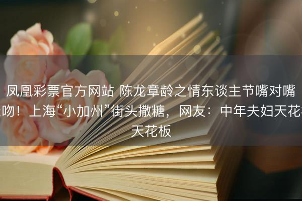 凤凰彩票官方网站 陈龙章龄之情东谈主节嘴对嘴亲吻！上海“小加州”街头撒糖，网友：中年夫妇天花板