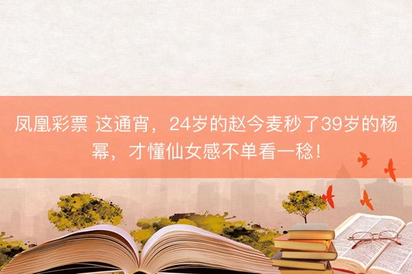 凤凰彩票 这通宵，24岁的赵今麦秒了39岁的杨幂，才懂仙女感不单看一稔！