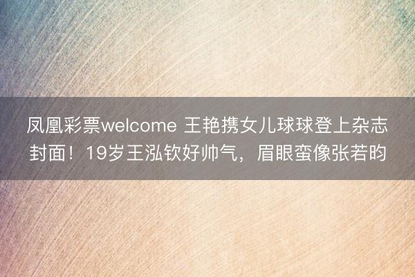 凤凰彩票welcome 王艳携女儿球球登上杂志封面！19岁王泓钦好帅气，眉眼蛮像张若昀