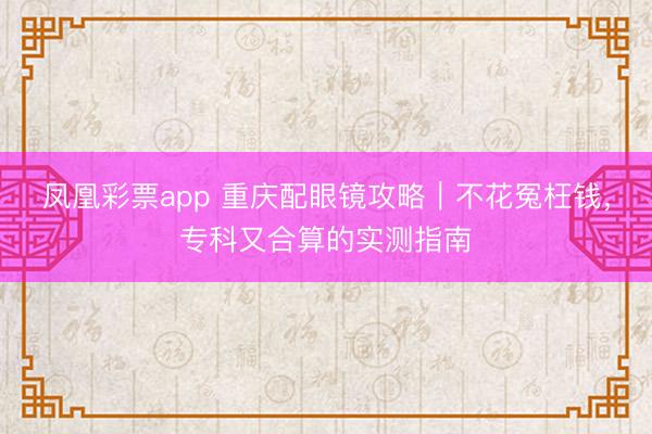 凤凰彩票app 重庆配眼镜攻略｜不花冤枉钱，专科又合算的实测指南