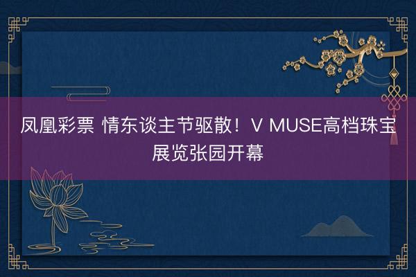 凤凰彩票 情东谈主节驱散！V MUSE高档珠宝展览张园开幕