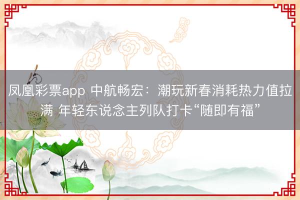 凤凰彩票app 中航畅宏：潮玩新春消耗热力值拉满 年轻东说念主列队打卡“随即有福”