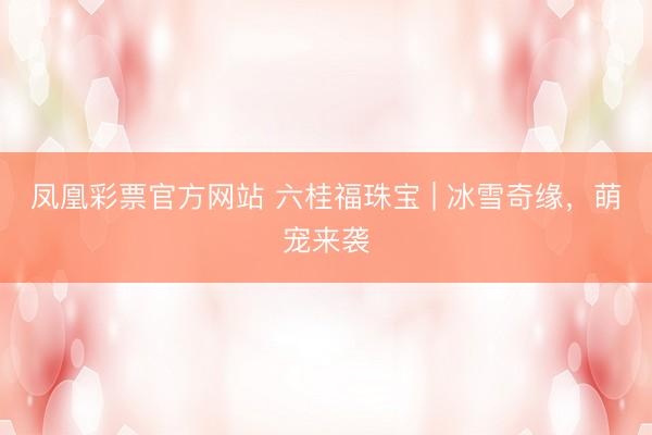 凤凰彩票官方网站 六桂福珠宝 | 冰雪奇缘，萌宠来袭