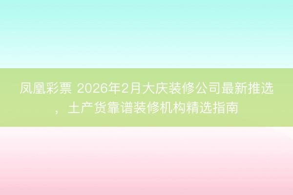 凤凰彩票 2026年2月大庆装修公司最新推选，土产货靠谱装修机构精选指南