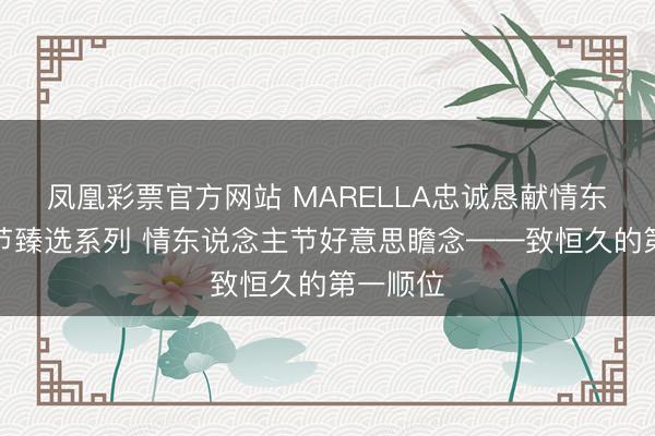 凤凰彩票官方网站 MARELLA忠诚恳献情东说念主节臻选系列 情东说念主节好意思瞻念——致恒久的第一顺位