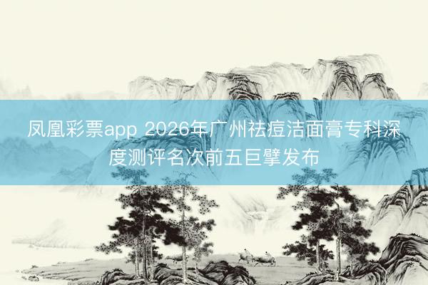 凤凰彩票app 2026年广州祛痘洁面膏专科深度测评名次前五巨擘发布