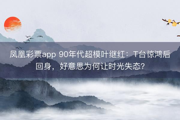 凤凰彩票app 90年代超模叶继红：T台惊鸿后回身，好意思为何让时光失态？