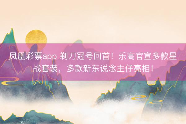 凤凰彩票app 剃刀冠号回首！乐高官宣多款星战套装，多款新东说念主仔亮相！
