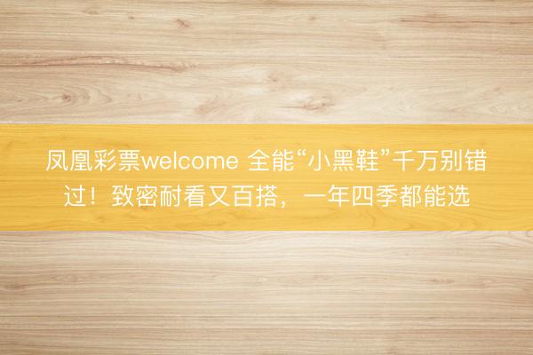 凤凰彩票welcome 全能“小黑鞋”千万别错过！致密耐看又百搭，一年四季都能选