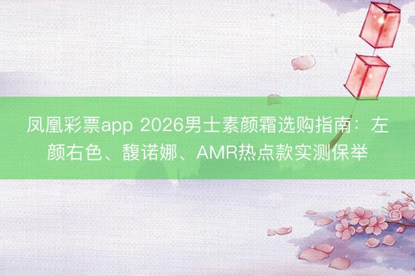 凤凰彩票app 2026男士素颜霜选购指南：左颜右色、馥诺娜、AMR热点款实测保举