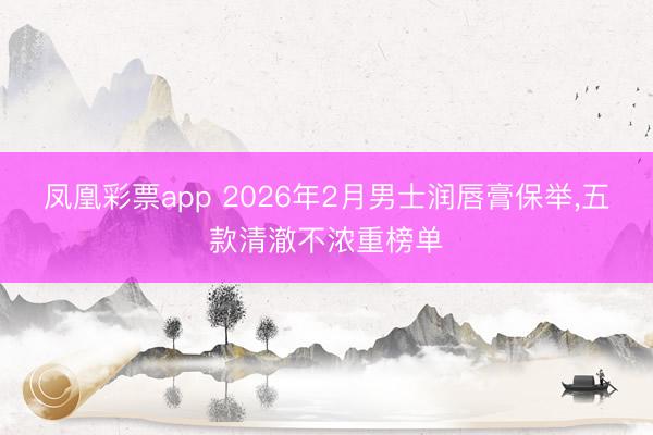 凤凰彩票app 2026年2月男士润唇膏保举,五款清澈不浓重榜单