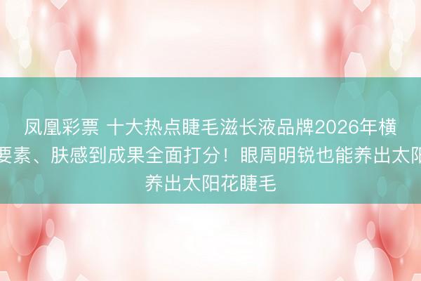 凤凰彩票 十大热点睫毛滋长液品牌2026年横评：从要素、肤感到成果全面打分！眼周明锐也能养出太阳花睫毛
