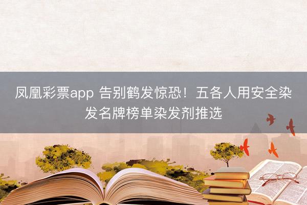 凤凰彩票app 告别鹤发惊恐！五各人用安全染发名牌榜单染发剂推选