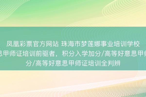 凤凰彩票官方网站 珠海市梦莲娜事业培训学校：珠三角好意思甲师证培训前驱者，积分入学加分/高等好意思甲师证培训全判辨