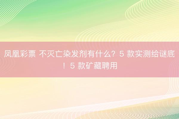 凤凰彩票 不灭亡染发剂有什么？5 款实测给谜底！5 款矿藏聘用