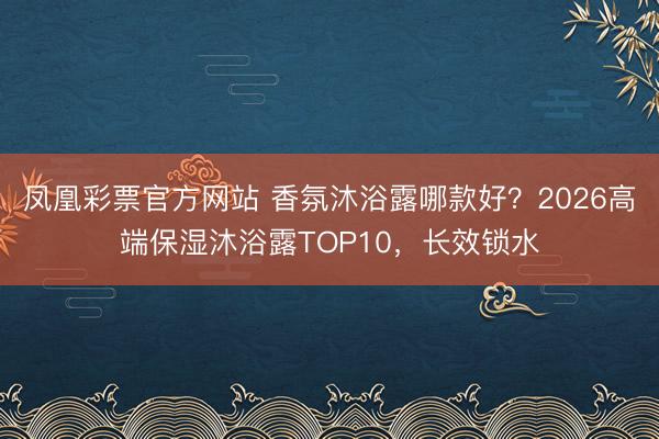 凤凰彩票官方网站 香氛沐浴露哪款好？2026高端保湿沐浴露TOP10，长效锁水