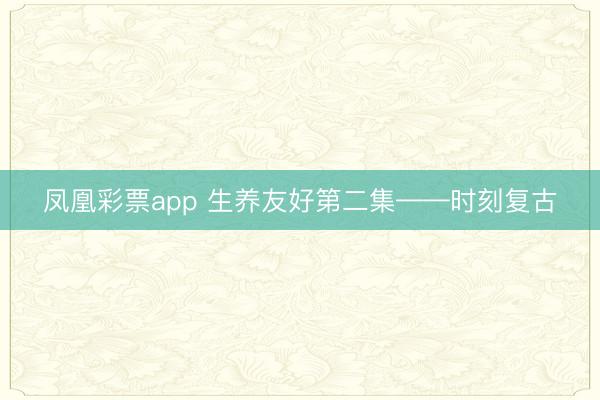 凤凰彩票app 生养友好第二集——时刻复古