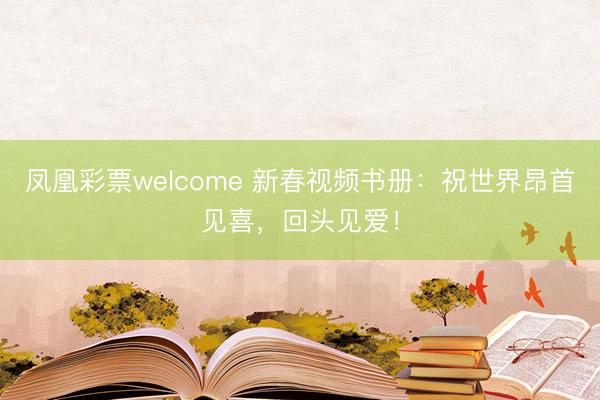 凤凰彩票welcome 新春视频书册：祝世界昂首见喜，回头见爱！