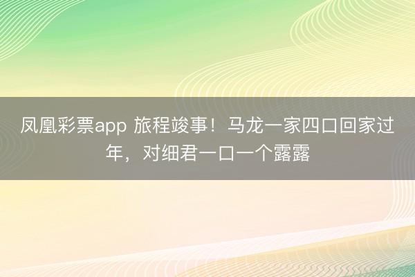 凤凰彩票app 旅程竣事！马龙一家四口回家过年，对细君一口一个露露