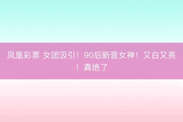 凤凰彩票 女团汲引！90后新晋女神！又白又亮！真绝了