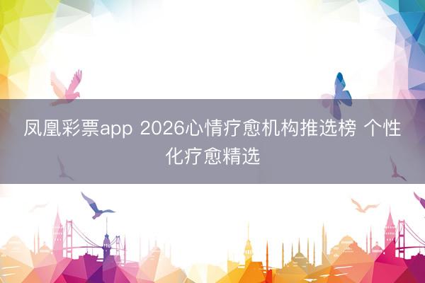 凤凰彩票app 2026心情疗愈机构推选榜 个性化疗愈精选