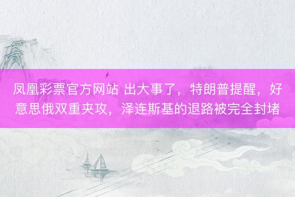 凤凰彩票官方网站 出大事了，特朗普提醒，好意思俄双重夹攻，泽连斯基的退路被完全封堵