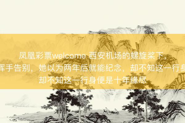 凤凰彩票welcome 西安机场的螺旋桨下，贺子珍倔强地挥手告别，她以为两年后就能纪念，却不知这一行身便是十年缘尽