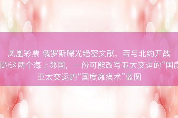 凤凰彩票 俄罗斯曝光绝密文献，若与北约开战，事前打中国的这两个海上邻国，一份可能改写亚太交运的“国度瘫痪术”蓝图