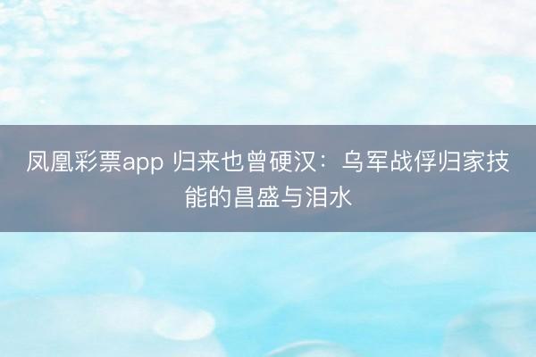 凤凰彩票app 归来也曾硬汉：乌军战俘归家技能的昌盛与泪水