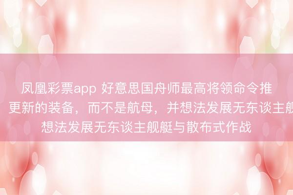 凤凰彩票app 好意思国舟师最高将领命令推行任务使用更小、更新的装备，而不是航母，并想法发展无东谈主舰艇与散布式作战