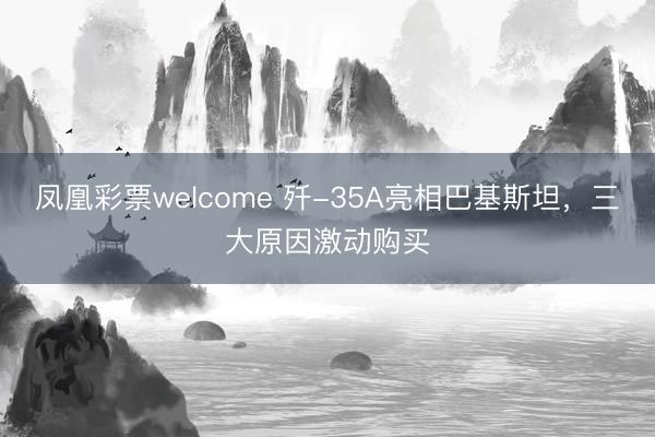 凤凰彩票welcome 歼-35A亮相巴基斯坦，三大原因激动购买