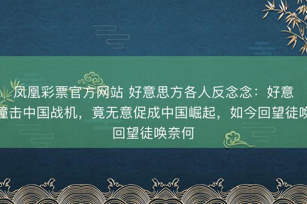 凤凰彩票官方网站 好意思方各人反念念：好意思军撞击中国战机，竟无意促成中国崛起，如今回望徒唤奈何