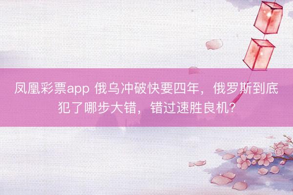 凤凰彩票app 俄乌冲破快要四年，俄罗斯到底犯了哪步大错，错过速胜良机？