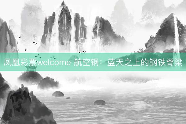 凤凰彩票welcome 航空钢：蓝天之上的钢铁脊梁