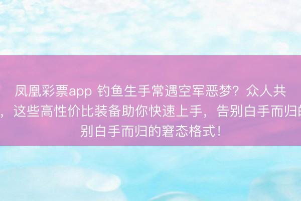 凤凰彩票app 钓鱼生手常遇空军恶梦？众人共享避坑指南，这些高性价比装备助你快速上手，告别白手而归的窘态格式！