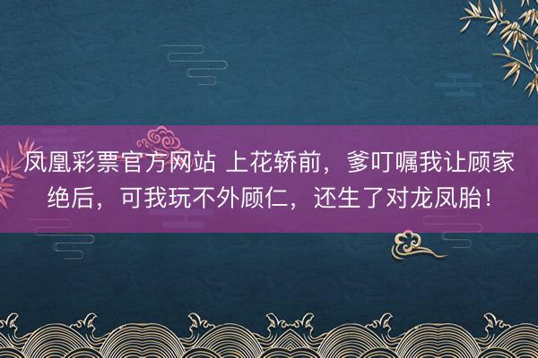 凤凰彩票官方网站 上花轿前，爹叮嘱我让顾家绝后，可我玩不外顾仁，还生了对龙凤胎！