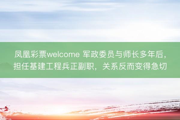 凤凰彩票welcome 军政委员与师长多年后，担任基建工程兵正副职，关系反而变得急切