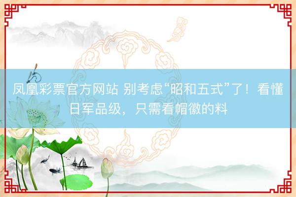 凤凰彩票官方网站 别考虑“昭和五式”了！看懂日军品级，只需看帽徽的料