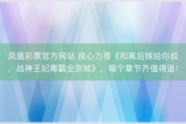 凤凰彩票官方网站 良心力荐《和离后嫁给你叔，战神王妃毒霸全京城》，每个章节齐值得追！