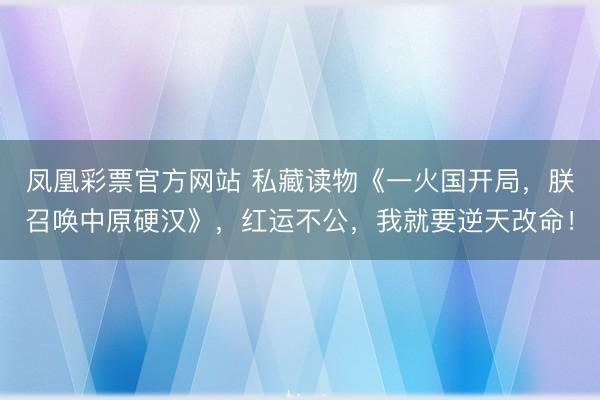 凤凰彩票官方网站 私藏读物《一火国开局，朕召唤中原硬汉》，红运不公，我就要逆天改命！