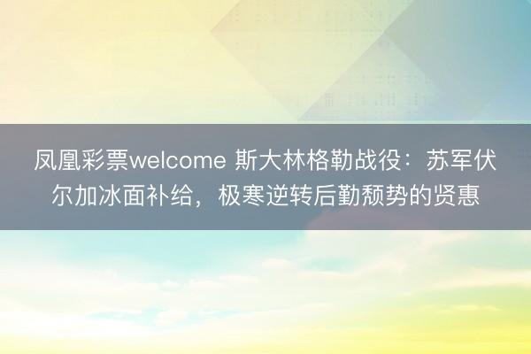 凤凰彩票welcome 斯大林格勒战役：苏军伏尔加冰面补给，极寒逆转后勤颓势的贤惠