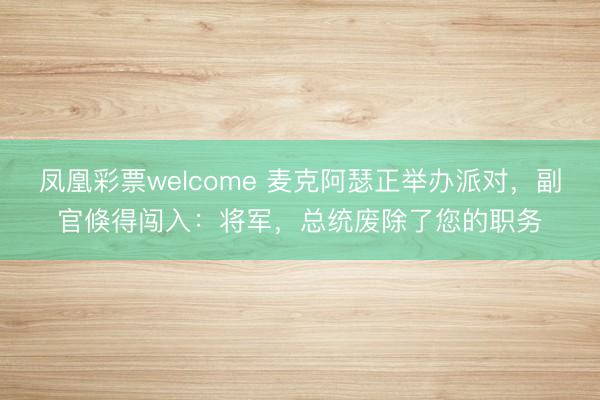 凤凰彩票welcome 麦克阿瑟正举办派对，副官倏得闯入：将军，总统废除了您的职务