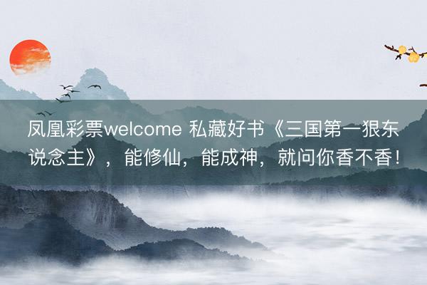 凤凰彩票welcome 私藏好书《三国第一狠东说念主》，能修仙，能成神，就问你香不香！