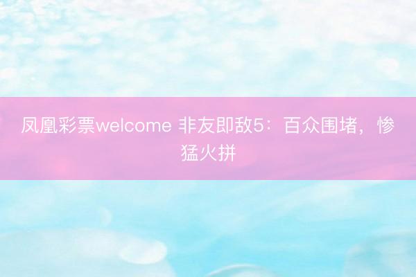 凤凰彩票welcome 非友即敌5：百众围堵，惨猛火拼