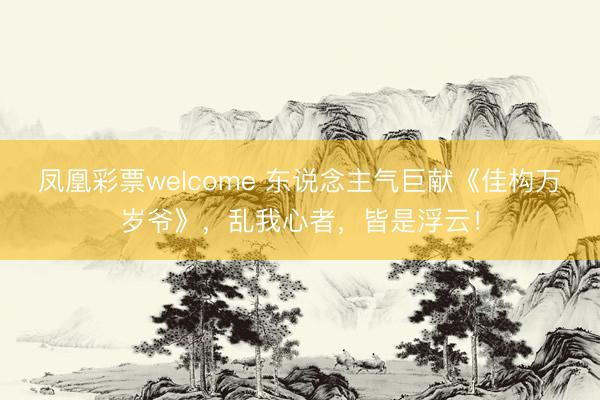 凤凰彩票welcome 东说念主气巨献《佳构万岁爷》，乱我心者，皆是浮云！