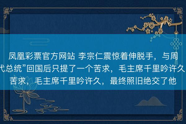 凤凰彩票官方网站 李宗仁震惊着伸脱手，与周恩来相抓，这位前“代总统”回国后只提了一个苦求，毛主席千里吟许久，最终照旧绝交了他