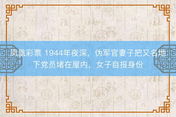凤凰彩票 1944年夜深，伪军官妻子把又名地下党员堵在屋内，女子自报身份